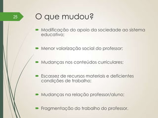 25

O que mudou?
 Modificação do apoio da sociedade ao sistema
educativo;
 Menor valorização social do professor;
 Mudanças nos conteúdos curriculares;
 Escassez de recursos materiais e deficientes
condições de trabalho;
 Mudanças na relação professor/aluno;

 Fragmentação do trabalho do professor.

 