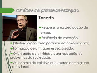 Tenorth
Requerer uma dedicação de
tempo,
Existência de vocação,
Estrutura organizada para seu desenvolvimento,
Formação de um saber especializado,
Orientação de atividade para resolução de
problemas da sociedade,
Autonomia do coletivo que exerce como grupo
professional.

 