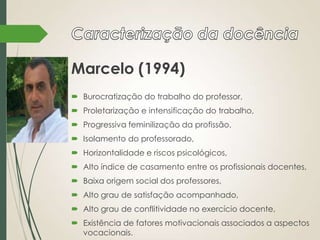 Marcelo (1994)
 Burocratização do trabalho do professor,
 Proletarização e intensificação do trabalho,
 Progressiva feminilização da profissão,
 Isolamento do professorado,

 Horizontalidade e riscos psicológicos,
 Alto índice de casamento entre os profissionais docentes,
 Baixa origem social dos professores,
 Alto grau de satisfação acompanhado,
 Alto grau de conflitividade no exercício docente,
 Existência de fatores motivacionais associados a aspectos
vocacionais.

 