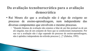 • Rui Moura diz que a avaliação não é algo de exógeno ao
processo de ensino-aprendizagem, nem independente das
diversas componentes que envolvem o mesmo processo.
◦ “Quando falamos de avaliação não estamos a falar de um fato pontual ou de um
ato singular, mas de um conjunto de fases que se condicionam mutuamente. Por
sua vez a avaliação não é algo separado do processo de ensino-aprendizagem,
não é apêndice independente do referido processo [...]” (Zabalza, 1995).
 
