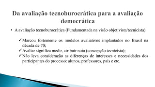 • A avaliação tecnoburocrática (Fundamentada na visão objetivista/tecnicista)
Marcou fortemente os modelos avaliativos implantados no Brasil na
década de 70;
Avaliar significa medir, atribuir nota (concepção tecnicista);
Não leva consideração as diferenças de interesses e necessidades dos
participantes do processo: alunos, professores, pais e etc.
 