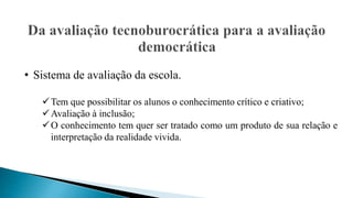 • Sistema de avaliação da escola.
Tem que possibilitar os alunos o conhecimento crítico e criativo;
Avaliação à inclusão;
O conhecimento tem quer ser tratado como um produto de sua relação e
interpretação da realidade vivida.
 
