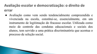 ● Avaliação como vem sendo tendencialmente compreendida e
vivenciada na escola, constitui-se, essencialmente, em um
instrumento de legitimação do fracasso escolar. Utilizada como
meio de controle das condutas educacionais e sociais dos
alunos, tem servido a uma prática discriminatória que acentua o
processo de seleção social.
 