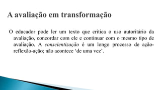 O educador pode ler um texto que critica o uso autoritário da
avaliação, concordar com ele e continuar com o mesmo tipo de
avaliação. A conscientização é um longo processo de ação-
reflexão-ação; não acontece ‘de uma vez’.
 