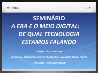 SEMINÁRIO A ERA E O MEIO DIGITAL:  DE QUAL TECNOLOGIA ESTAMOS FALANDO UNESP – FAAC – PPGTVD  DISCIPLINA: CONHECIMENTO, INFORMAÇÃO E INOVAÇÕES TECNOLÓGICAS ERIKA ZUZA - MARCELO CORREIA INÍCIO 