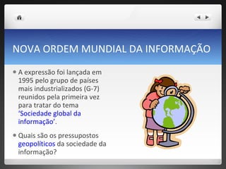 NOVA ORDEM MUNDIAL DA INFORMAÇÃO A expressão foi lançada em 1995 pelo grupo de países mais industrializados (G-7) reunidos pela primeira vez para tratar do tema  ‘Sociedade global da informação’ . Quais são os pressupostos  geopolíticos  da sociedade da informação?  