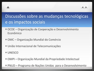 Discussões sobre as mudanças tecnológicas e os impactos sociais  OCDE – Organização de Cooperação e Desenvolvimento Econômico OMC – Organização Mundial do Comércio União Internacional de Telecomunicações UNESCO OMPI – Organização Mundial da Propriedade Intelectual  PNUD – Programa de Nações Unidas  para o Desenvolvimento  