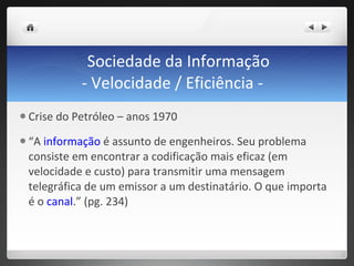 Sociedade da Informação - Velocidade / Eficiência -  Crise do Petróleo – anos 1970 “ A  informação  é assunto de engenheiros. Seu problema consiste em encontrar a codificação mais eficaz (em velocidade e custo) para transmitir uma mensagem telegráfica de um emissor a um destinatário. O que importa é o  canal .” (pg. 234) 