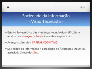 Sociedade da Informação - Visão Tecnicista - Esta visão tecnicista das mudanças tecnológicas dificulta a analise dos  avanços culturais  inerentes ao processo. Avanços culturais =  CAPITAL COGNITIVO . Sociedade da Informação = paradigma do futuro pós-industrial, associada à tese dos  fins .  