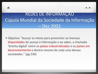 REDES DE INFORMAÇÃO Cúpula Mundial da Sociedade da Informação – Dez 2003   Objetivo: “buscar os meios para preencher as imensas  disparidades  de acesso à informação e ao saber, a chamada  ‘brecha digital’ entre os  países industrializados  e os  países em desenvolvimento  e dentro mesmo de cada uma dessas sociedades.” (pg 236)  