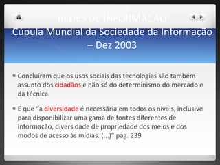 REDES DE INFORMAÇÃO Cúpula Mundial da Sociedade da Informação – Dez 2003 Concluíram que os usos sociais das tecnologias são também assunto dos  cidadãos  e não só do determinismo do mercado e da técnica.  E que “a  diversidade  é necessária em todos os níveis, inclusive para disponibilizar uma gama de fontes diferentes de informação, diversidade de propriedade dos meios e dos modos de acesso às mídias. (...)” pag. 239 