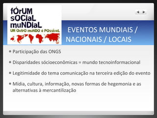 EVENTOS MUNDIAIS / NACIONAIS / LOCAIS Participação das ONGS Disparidades sócioeconômicas = mundo tecnoinformacional  Legitimidade do tema comunicação na terceira edição do evento  Mídia, cultura, informação, novas formas de hegemonia e as alternativas à mercantilização  