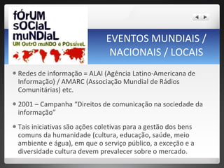 EVENTOS MUNDIAIS / NACIONAIS / LOCAIS Redes de informação = ALAI (Agência Latino-Americana de Informação) / AMARC (Associação Mundial de Rádios Comunitárias) etc.  2001 – Campanha “Direitos de comunicação na sociedade da informação” Tais iniciativas são ações coletivas para a gestão dos bens comuns da humanidade (cultura, educação, saúde, meio ambiente e água), em que o serviço público, a exceção e a diversidade cultura devem prevalecer sobre o mercado.  