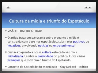 Cultura da mídia e triunfo do Espetáculo VISÃO GERAL DO ARTIGO:  O artigo traça um panorama sobre o quanto a mídia é construída com base nos espetáculos, sejam eles  positivos  ou  negativos , envolvendo  notícias  ou  entretenimento .  Destaca o quanto a nossa  cultura  está cada vez mais  midiatizada . Lembra a  passividade  do público. E cita vários  exemplos  que mostram o triunfo do Espetáculo. Conceito de Sociedade do espetáculo – Guy Debord - teórico  