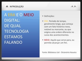 A  ERA  E O  MEIO DIGITAL:  DE QUAL TECNOLOGIA ESTAMOS FALANDO  Definições:  ERA:  Período de tempo, geralmente longo, que começa com um fato histórico novo, notável ou marcante, ou que origina uma ordem diferente no curso dos acontecimentos.  MEIO:  Aquilo que serve para, ou permite alcançar um fim. Fonte: Biblioteca Uol - Dicionário Houaiss  INTRODUÇÃO 