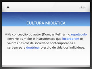 CULTURA MIDIÁTICA Na concepção do autor (Douglas Kellner), o  espetáculo  envolve os meios e instrumentos que  incorporam  os valores básicos da sociedade contemporânea e servem para  doutrinar  o estilo de vida dos indivíduos.  