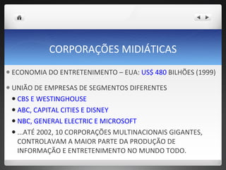 CORPORAÇÕES MIDIÁTICAS ECONOMIA DO ENTRETENIMENTO – EUA:  US$ 480  BILHÕES (1999) UNIÃO DE EMPRESAS DE SEGMENTOS DIFERENTES CBS E WESTINGHOUSE ABC, CAPITAL CITIES E DISNEY NBC, GENERAL ELECTRIC E MICROSOFT ...ATÉ 2002, 10 CORPORAÇÕES MULTINACIONAIS GIGANTES, CONTROLAVAM A MAIOR PARTE DA PRODUÇÃO DE INFORMAÇÃO E ENTRETENIMENTO NO MUNDO TODO.  