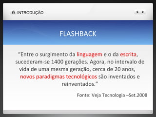 FLASHBACK “ Entre o surgimento da  linguagem  e o da  escrita , sucederam-se 1400 gerações. Agora, no intervalo de vida de uma mesma geração, cerca de 20 anos,  novos paradigmas tecnológicos  são inventados e reinventados.” Fonte: Veja Tecnologia –Set.2008 INTRODUÇÃO 