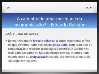A caminho de uma sociedade da incomunicação? – Eduardo Galeano VISÃO GERAL DO ARTIGO:  De maneira muito  breve  e  enfática , o autor argumenta o fato de que vivemos numa sociedade  globalizada , com todo tipo de comunicação e recursos tecnológicos inseridos e usados nos mais variados campos. Mas ao mesmo tempo, estamos num mundo onde as  desigualdades  sociais, econômicas e culturais são cada vez maiores.  