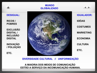 MUNDO GLOBALIZADO   DESIGUAL: RICOS / POBRES EXCLUSÃO DIGITAL / INCLUSÃO DIGITAL INOVAÇÃO  / POLUIÇÃO ETC. IGUALADOR: IDÉIAS COSTUMES  MARKETING  ECONOMIA CULTURA ETC.  DIVERSIDADE CULTURAL  //  UNIFORMIZAÇÃO A MAIORIA DOS MEIOS DE COMUNICAÇÃO  ESTÃO A SERVIÇO DA INCOMUNICAÇÃO HUMANA. 
