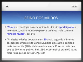 REINO DOS MUDOS  “ Nunca  a tecnologia das comunicações foi tão  aperfeiçoada ; e, no entanto, nosso mundo se parece cada vez mais com um  reino de mudos ”. pg. 149 “ As desigualdades dobraram em  30  anos, segundo números das Nações Unidas e do Banco Mundial. Em 1960, a camada mais favorecida (20%) da humanidade era 30 vezes mais rica que os 20% mais pobres. Em 1990, os primeiros eram 60 vezes mais ricos que os outros”. Pg. 150 