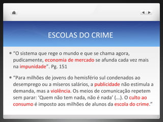 ESCOLAS DO CRIME  “ O sistema que rege o mundo e que se chama agora, pudicamente,  economia de mercado  se afunda cada vez mais na  impunidade ”. Pg. 151 “ Para milhões de jovens do hemisfério sul condenados ao desemprego ou a míseros salários, a  publicidade  não estimula a demanda, mas a  violência . Os meios de comunicação repetem sem parar: ‘Quem não tem nada, não é nada’ (...). O  culto ao consumo  é imposto aos milhões de alunos da  escola do crime .”   