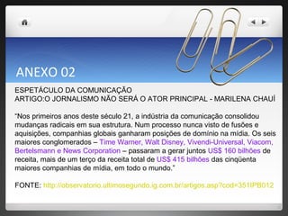 ANEXO 02 ESPETÁCULO DA COMUNICAÇÃO  ARTIGO:O JORNALISMO NÃO SERÁ O ATOR PRINCIPAL - MARILENA CHAUÍ “ Nos primeiros anos deste século 21, a indústria da comunicação consolidou mudanças radicais em sua estrutura. Num processo nunca visto de fusões e aquisições, companhias globais ganharam posições de domínio na mídia. Os seis maiores conglomerados –  Time Warner, Walt Disney, Vivendi-Universal, Viacom, Bertelsmann e News Corporation  – passaram a gerar juntos  US$ 160 bilhões  de receita, mais de um terço da receita total de  US$ 415 bilhões  das cinqüenta maiores companhias de mídia, em todo o mundo.” FONTE:  http://observatorio.ultimosegundo.ig.com.br/artigos.asp?cod=351IPB012 