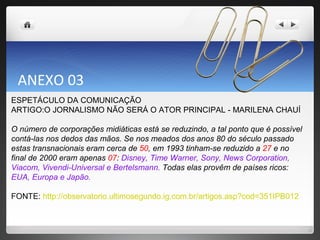 ANEXO 03  ESPETÁCULO DA COMUNICAÇÃO  ARTIGO:O JORNALISMO NÃO SERÁ O ATOR PRINCIPAL - MARILENA CHAUÍ O número de corporações midiáticas está se reduzindo, a tal ponto que é possível contá-las nos dedos das mãos. Se nos meados dos anos 80 do século passado estas transnacionais eram cerca de  50 , em 1993 tinham-se reduzido a  27  e no final de 2000 eram apenas  07 :  Disney, Time Warner, Sony, News Corporation, Viacom, Vivendi-Universal e Bertelsmann.  Todas elas provêm de países ricos:  EUA, Europa e Japão. FONTE:  http://observatorio.ultimosegundo.ig.com.br/artigos.asp?cod=351IPB012 