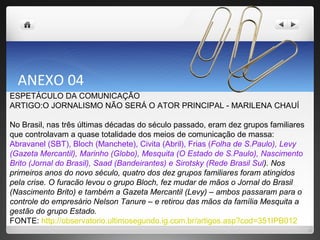 ANEXO 04 ESPETÁCULO DA COMUNICAÇÃO  ARTIGO:O JORNALISMO NÃO SERÁ O ATOR PRINCIPAL - MARILENA CHAUÍ No Brasil, nas três últimas décadas do século passado, eram dez grupos familiares que controlavam a quase totalidade dos meios de comunicação de massa:  Abravanel (SBT), Bloch (Manchete), Civita (Abril), Frias ( Folha de S.Paulo), Levy (Gazeta Mercantil), Marinho (Globo), Mesquita (O Estado de S.Paulo), Nascimento Brito (Jornal do Brasil), Saad (Bandeirantes) e Sirotsky (Rede Brasil Sul ). Nos primeiros anos do novo século, quatro dos dez grupos familiares foram atingidos pela crise. O furacão levou o grupo Bloch, fez mudar de mãos o Jornal do Brasil (Nascimento Brito) e também a Gazeta Mercantil (Levy) – ambos passaram para o controle do empresário Nelson Tanure – e retirou das mãos da família Mesquita a gestão do grupo Estado. FONTE:  http://observatorio.ultimosegundo.ig.com.br/artigos.asp?cod=351IPB012 