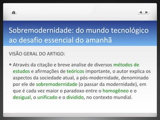 Sobremodernidade: do mundo tecnológico ao desafio essencial do amanhã VISÃO GERAL DO ARTIGO: Através da citação e breve analise de diversos  métodos de estudos  e afirmações de  teóricos  importante, o autor explica os aspectos da sociedade atual, a pós-modernidade, denominado por ele de  sobremodernidade  (o passar da modernidade), em que é cada vez maior o paradoxo entre o  homogêneo  e o  desigual,  o  unificado  e o  dividido , no contexto mundial.  