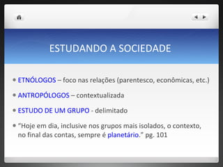 ESTUDANDO A SOCIEDADE  ETNÓLOGOS  – foco nas relações (parentesco, econômicas, etc.) ANTROPÓLOGOS  – contextualizada  ESTUDO DE UM GRUPO  - delimitado  “ Hoje em dia, inclusive nos grupos mais isolados, o contexto, no final das contas, sempre é  planetário .” pg. 101  