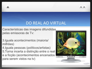 DO REAL AO VIRTUAL Características das imagens difundidas pelas emissoras de Tv: Iguala acontecimentos (maioria/ milhões)  Iguala pessoas (políticos/artistas) Torna incerta a distinção entre o real e a ficção (acontecimentos encenados para serem vistos na tv) 