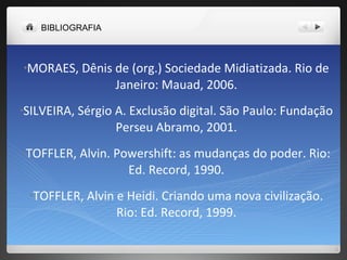 MORAES, Dênis de (org.) Sociedade Midiatizada. Rio de Janeiro: Mauad, 2006. SILVEIRA, Sérgio A. Exclusão digital. São Paulo: Fundação Perseu Abramo, 2001. TOFFLER, Alvin. Powershift: as mudanças do poder. Rio: Ed. Record, 1990. TOFFLER, Alvin e Heidi. Criando uma nova civilização. Rio: Ed. Record, 1999. BIBLIOGRAFIA   