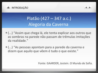 Platão (427 – 347 a.c.) Alegoria da Caverna  (...) “Assim que chega lá, ele tenta explicar aos outros que as sombras na parede não passam de trêmulas imitações da realidade.” (...) “As pessoas apontam para a parede da caverna e dizem que aquilo que vêem é tudo o que existe.” Fonte: GAARDER, Jostein. O Mundo de Sofia. INTRODUÇÃO 