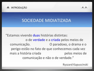 SOCIEDADE MIDIATIZADA  “ Estamos vivendo  duas  histórias distintas:  o de  verdade  e a  criada  pelos meios de comunicação.  O paradoxo, o drama e o perigo estão no fato de que conhecemos cada vez mais a história criada  pelos meios de comunicação e não o de verdade.” Ryszard Kapuscinski  INTRODUÇÃO 
