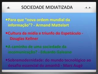   SOCIEDADE MIDIATIZADA  Para que “nova ordem mundial da informação”? - Armand Mattelart Cultura da mídia e triunfo do Espetáculo -  Douglas Kellner A caminho de uma sociedade da incomunicação? - Eduardo Galeano Sobremodernidade: do mundo tecnológico ao desafio essencial do amanhã - Marc Augé 