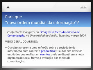 Para que  “nova ordem mundial da informação”?  Conferência inaugural do  I Congresso Ibero-Americano de Comunicação , na Universidad de Sevilla. Espanha, março 2004. VISÃO GERAL DO ARTIGO: O artigo apresenta uma reflexão sobre a sociedade da informação num contexto  geopolítico ; O autor cita diversas entidades que realizaram  eventos  onde se discutiram a nova organização social frente a evolução dos meios de comunicação.  