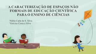A CARACTERIZAÇÃO DE ESPAÇOS NÃO 
FORMAIS DE EDUCAÇÃO CIENTÍFICA 
PARA O ENSINO DE CIÊNCIAS 
Núbia Carla de S. Silva 
Vinícius Costa e Silva 
 