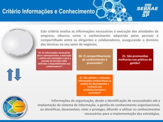 Este critério analisa as informações necessárias à execução das atividades da
empresa; observa como o conhecimento adquirido pelas pessoas é
compartilhado entre os dirigentes e colaboradores, assegurando o domínio
das técnicas no seu setor de negócios.
19. As informações necessárias
para o planejamento, a execução
e análise das atividades e para a
tomada de decisão estão
definidas e disponibilizadas aos
colaboradores?
20. O compartilhamento
do conhecimento é
promovido?
21. São promovidas
melhorias nas práticas de
gestão?
22. São obtidas e utilizadas
informações comparativas na
análise do desempenho e
melhoria dos
produtos/serviços e
processos?
Critério Informações e Conhecimento
Informações da organização, desde a identificação de necessidades até a
implantação do sistema de informação, e gestão do conhecimento organizacional,
ao identificar, desenvolver, reter e proteger, difundir e utilizar os conhecimentos
necessários para a implementação das estratégias.
 