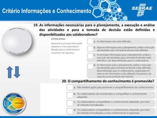 Critério Informações e Conhecimento
19. As informações necessárias para o planejamento, a execução e análise
das atividades e para a tomada de decisão estão definidas e
disponibilizadas aos colaboradores?
20. O compartilhamento do conhecimento é promovido?
 