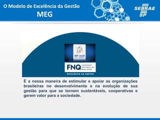 É a nossa maneira de estimular e apoiar as organizações
brasileiras no desenvolvimento e na evolução de sua
gestão para que se tornem sustentáveis, cooperativas e
gerem valor para a sociedade.
O Modelo de Excelência da Gestão
MEG
 
