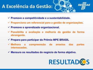 A Excelência da Gestão:
 Promove a competitividade e a sustentabilidade.
 Proporciona um referencial para a gestão de organizações.
 Promove o aprendizado organizacional.
 Possibilita a avaliação e melhoria da gestão de forma
abrangente.
 Prepara para participar do Prêmio MPE BRASIL
 Melhora a compreensão de anseios das partes
interessadas.
 Mensura os resultados do negócio de forma objetiva.
 