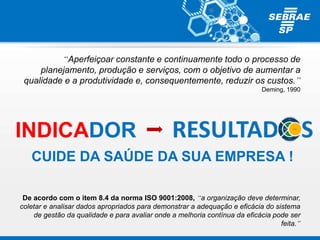 “Aperfeiçoar constante e continuamente todo o processo de
planejamento, produção e serviços, com o objetivo de aumentar a
qualidade e a produtividade e, consequentemente, reduzir os custos.”
Deming, 1990
De acordo com o item 8.4 da norma ISO 9001:2008, “a organização deve determinar,
coletar e analisar dados apropriados para demonstrar a adequação e eficácia do sistema
de gestão da qualidade e para avaliar onde a melhoria contínua da eficácia pode ser
feita.”
CUIDE DA SAÚDE DA SUA EMPRESA !
INDICADOR
 