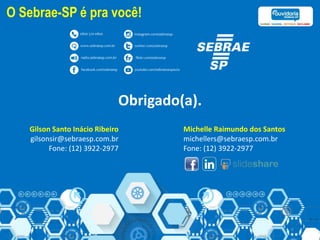 Obrigado(a).
Michelle Raimundo dos Santos
michellers@sebraesp.com.br
Fone: (12) 3922-2977
Gilson Santo Inácio Ribeiro
gilsonsir@sebraesp.com.br
Fone: (12) 3922-2977
O Sebrae-SP é pra você!
 
