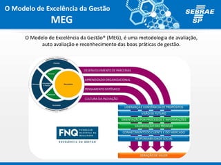 O Modelo de Excelência da Gestão
MEG
O Modelo de Excelência da Gestão® (MEG), é uma metodologia de avaliação,
auto avaliação e reconhecimento das boas práticas de gestão.
 