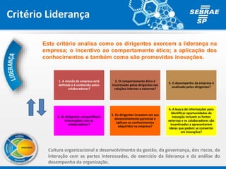 Critério Liderança
Este critério analisa como os dirigentes exercem a liderança na
empresa; o incentivo ao comportamento ético; a aplicação dos
conhecimentos e também como são promovidas inovações.
1. A missão da empresa está
definida e é conhecida pelos
colaboradores?
2. O comportamento ético é
incentivado pelos dirigentes nas
relações internas e externas?
3. O desempenho da empresa é
analisado pelos dirigentes?
4. Os dirigentes compartilham
informações com os
colaboradores?
5. Os dirigentes investem em seu
desenvolvimento gerencial e
aplicam os conhecimentos
adquiridos na empresa?
6. A busca de informações para
identificar oportunidades de
inovação incluem as fontes
externas e os colaboradores são
incentivados a apresentarem
ideias que podem se converter
em inovações?
Cultura organizacional e desenvolvimento da gestão, da governança, dos riscos, da
interação com as partes interessadas, do exercício da liderança e da análise do
desempenho da organização.
 