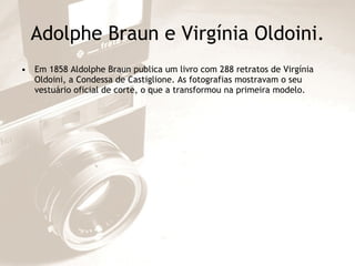 Adolphe Braun e Virgínia Oldoini. Em 1858 Aldolphe Braun publica um livro com 288 retratos de Virgínia Oldoini, a Condessa de Castiglione. As fotografias mostravam o seu vestuário oficial de corte, o que a transformou na primeira modelo. 