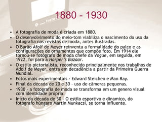 1880 - 1930 A fotografia de moda é criada em 1880. O desenvolvimento do meio-tom viabiliza o nascimento do uso da fotografia nas revistas de moda, antes ilustradas. O Barão Afolf de Meyer reinventa a formalidade do palco e as configurações de ornamentos que compõe foto. Em 1914 ele tornou-se fotógrafo de moda chefe da  Vogue , em seguida, em 1922, foi para a  Harper’s Bazaar. O estilo pictorialista, reconhecido principalmente nos trabalhos de Adolf de Meyer, entra em decadência a partir da Primeira Guerra Mundial. Fotos mais experimentais - Edward Steichen e Man Ray. Final da década de 20 e 30 – uso de câmeras pequenas. 1930 – a fotografia de moda se transforma em um genero visual com identidade própria. Início da década de 30 – O estilo esportivo e dinamico, do fotógrafo húngaro Martin Munkacsi, se torna influente. 