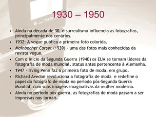1930 – 1950 Ainda na década de 30, o surrealismo influencia as fotografias, principalmente nos cenários. 1932: A vogue publica a primeira foto colorida. Mainbocher Corset  (1939) – uma das fotos mais conhecidas da revista vogue. Com o início da Segunda Guerra (1940) os EUA se tornam líderes da fotografia de moda mundial, status antes pertencente à Alemanha. 1947 – Irving Penn faz a primeira foto de moda, em grupo. Richard Avedon revoluciona a fotografia de moda  e redefine o papel do fotógrafo de moda no período pós-Segunda Guerra Mundial, com suas imagens imaginativas da mulher moderna. Ainda no período pós-guerra, as fotografias de moda passam a ser impressas nos jornais. 