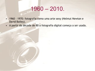 1960 – 2010. 1960 – 1970: fotografia como uma arte sexy (Helmut Newton e David Bailey). A partir da década de 80 a fotografia digital começa a ser usada. 